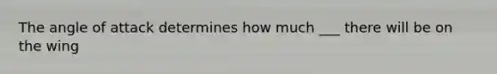 The angle of attack determines how much ___ there will be on the wing