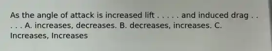 As the angle of attack is increased lift . . . . . and induced drag . . . . . A. increases, decreases. B. decreases, increases. C. Increases, Increases