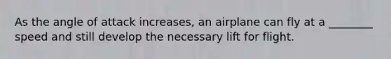 As the angle of attack increases, an airplane can fly at a ________ speed and still develop the necessary lift for flight.