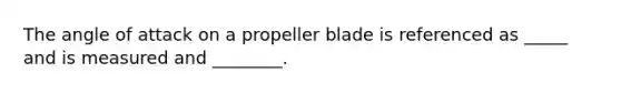 The angle of attack on a propeller blade is referenced as _____ and is measured and ________.