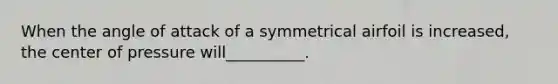 When the angle of attack of a symmetrical airfoil is increased, the center of pressure will__________.