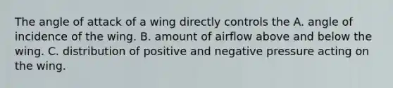 The angle of attack of a wing directly controls the A. angle of incidence of the wing. B. amount of airflow above and below the wing. C. distribution of positive and negative pressure acting on the wing.