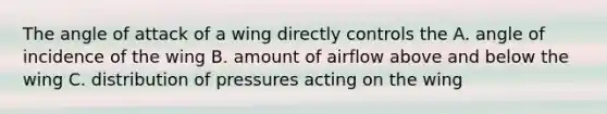 The angle of attack of a wing directly controls the A. angle of incidence of the wing B. amount of airflow above and below the wing C. distribution of pressures acting on the wing