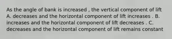 As the angle of bank is increased , the vertical component of lift A. decreases and the horizontal component of lift increases . B. increases and the horizontal component of lift decreases . C. decreases and the horizontal component of lift remains constant