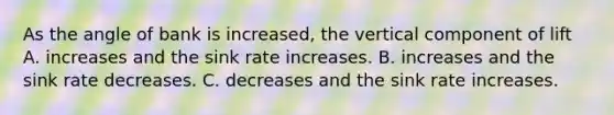 As the angle of bank is increased, the vertical component of lift A. increases and the sink rate increases. B. increases and the sink rate decreases. C. decreases and the sink rate increases.