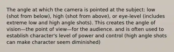 The angle at which the camera is pointed at the subject: low (shot from below), high (shot from above), or eye-level (includes extreme low and high angle shots). This creates the angle of vision—the point of view—for the audience. and is often used to establish character's level of power and control (high angle shots can make character seem diminished)