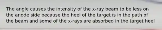 The angle causes the intensity of the x-ray beam to be less on the anode side because the heel of the target is in the path of the beam and some of the x-rays are absorbed in the target heel