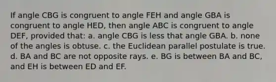 If angle CBG is congruent to angle FEH and angle GBA is congruent to angle HED, then angle ABC is congruent to angle DEF, provided that: a. angle CBG is less that angle GBA. b. none of the angles is obtuse. c. the Euclidean parallel postulate is true. d. BA and BC are not opposite rays. e. BG is between BA and BC, and EH is between ED and EF.