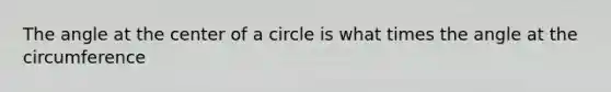 The angle at the center of a circle is what times the angle at the circumference