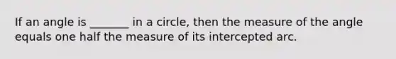 If an angle is _______ in a circle, then the measure of the angle equals one half the measure of its intercepted arc.