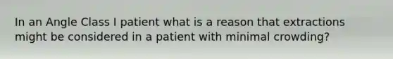 In an Angle Class I patient what is a reason that extractions might be considered in a patient with minimal crowding?