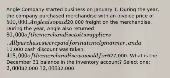 Angle Company started business on January 1. During the year, the company purchased merchandise with an invoice price of 500,000. Angle also paid20,000 freight on the merchandise. During the year, Angle also returned 80,000 of the merchandise to its suppliers. All purchases were paid for in a timely manner, and a10,000 cash discount was taken. 418,000 of the merchandise was sold for627,000. What is the December 31 balance in the Inventory account? Select one: 2,00082,000 12,00032,000