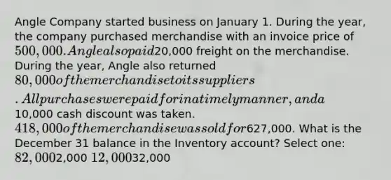 Angle Company started business on January 1. During the year, the company purchased merchandise with an invoice price of 500,000. Angle also paid20,000 freight on the merchandise. During the year, Angle also returned 80,000 of the merchandise to its suppliers. All purchases were paid for in a timely manner, and a10,000 cash discount was taken. 418,000 of the merchandise was sold for627,000. What is the December 31 balance in the Inventory account? Select one: 82,0002,000 12,00032,000