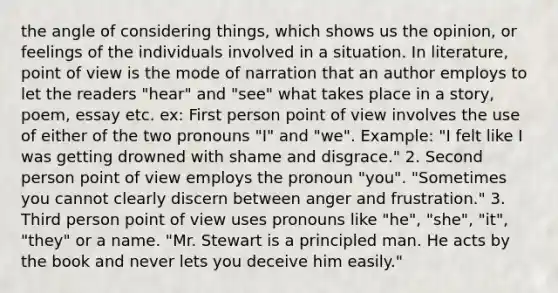 the angle of considering things, which shows us the opinion, or feelings of the individuals involved in a situation. In literature, point of view is the mode of narration that an author employs to let the readers "hear" and "see" what takes place in a story, poem, essay etc. ex: First person point of view involves the use of either of the two pronouns "I" and "we". Example: "I felt like I was getting drowned with shame and disgrace." 2. Second person point of view employs the pronoun "you". "Sometimes you cannot clearly discern between anger and frustration." 3. Third person point of view uses pronouns like "he", "she", "it", "they" or a name. "Mr. Stewart is a principled man. He acts by the book and never lets you deceive him easily."