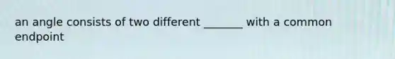 an angle consists of two different _______ with a common endpoint