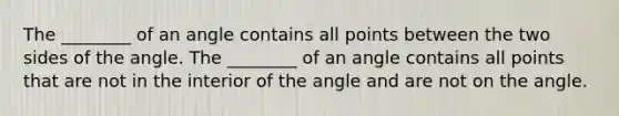 The ________ of an angle contains all points between the two sides of the angle. The ________ of an angle contains all points that are not in the interior of the angle and are not on the angle.