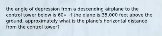 the angle of depression from a descending airplane to the control tower below is 60∘. if the plane is 35,000 feet above the ground, approximately what is the plane's horizontal distance from the control tower?