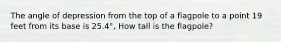 The angle of depression from the top of a flagpole to a point 19 feet from its base is 25.4°, How tall is the flagpole?