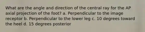 What are the angle and direction of the central ray for the AP axial projection of the foot? a. Perpendicular to the image receptor b. Perpendicular to the lower leg c. 10 degrees toward the heel d. 15 degrees posterior