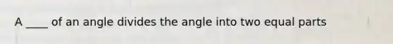 A ____ of an angle divides the angle into two equal parts