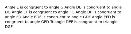 Angle E is congruent to angle G Angle DE is congruent to angle DG Angle EF is congruent to angle FG Angle DF is congruent to angle FD Angle EDF is congruent to angle GDF Angle EFD is congruent to angle GFD Triangle DEF is congruent to triangle DGF