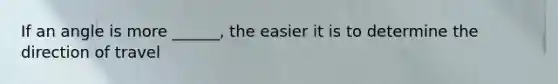 If an angle is more ______, the easier it is to determine the direction of travel