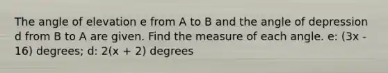 The angle of elevation e from A to B and the angle of depression d from B to A are given. Find the measure of each angle. e: (3x - 16) degrees; d: 2(x + 2) degrees