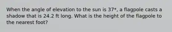 When the angle of elevation to the sun is 37*, a flagpole casts a shadow that is 24.2 ft long. What is the height of the flagpole to the nearest foot?