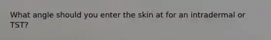 What angle should you enter the skin at for an intradermal or TST?