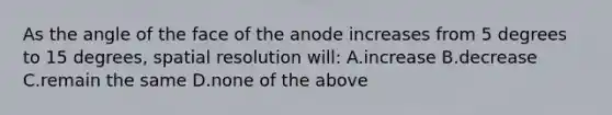 As the angle of the face of the anode increases from 5 degrees to 15 degrees, spatial resolution will: A.increase B.decrease C.remain the same D.none of the above