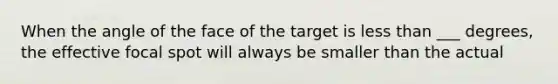 When the angle of the face of the target is less than ___ degrees, the effective focal spot will always be smaller than the actual