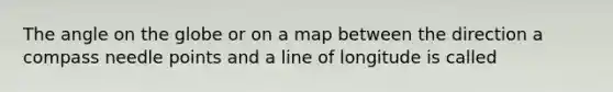 The angle on the globe or on a map between the direction a compass needle points and a line of longitude is called