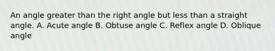 An angle greater than the right angle but less than a straight angle. A. <a href='https://www.questionai.com/knowledge/kGTf6ERP4p-acute-angle' class='anchor-knowledge'>acute angle</a> B. <a href='https://www.questionai.com/knowledge/kUlmd1S90V-obtuse-angle' class='anchor-knowledge'>obtuse angle</a> C. <a href='https://www.questionai.com/knowledge/kNRFyC4efL-reflex-angle' class='anchor-knowledge'>reflex angle</a> D. Oblique angle