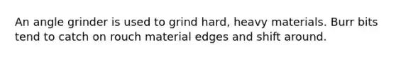 An angle grinder is used to grind hard, heavy materials. Burr bits tend to catch on rouch material edges and shift around.