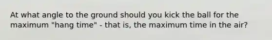At what angle to the ground should you kick the ball for the maximum "hang time" - that is, the maximum time in the air?
