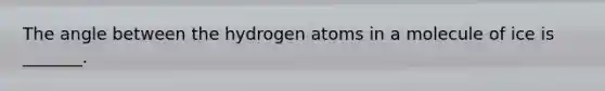 The angle between the hydrogen atoms in a molecule of ice is _______.