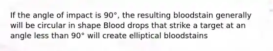 If the angle of impact is 90°, the resulting bloodstain generally will be circular in shape Blood drops that strike a target at an angle less than 90° will create elliptical bloodstains