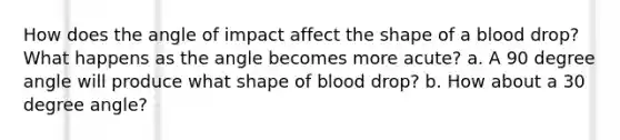 How does the angle of impact affect the shape of a blood drop? What happens as the angle becomes more acute? a. A 90 degree angle will produce what shape of blood drop? b. How about a 30 degree angle?