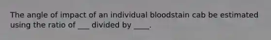 The angle of impact of an individual bloodstain cab be estimated using the ratio of ___ divided by ____.