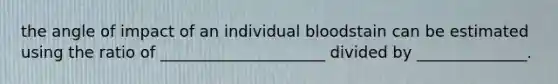 the angle of impact of an individual bloodstain can be estimated using the ratio of _____________________ divided by ______________.