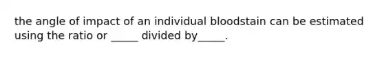 the angle of impact of an individual bloodstain can be estimated using the ratio or _____ divided by_____.