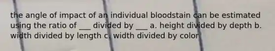 the angle of impact of an individual bloodstain can be estimated using the ratio of ___ divided by ___ a. height divided by depth b. width divided by length c. width divided by color