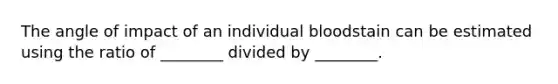 The angle of impact of an individual bloodstain can be estimated using the ratio of ________ divided by ________.