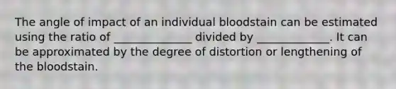 The angle of impact of an individual bloodstain can be estimated using the ratio of ______________ divided by _____________. It can be approximated by the degree of distortion or lengthening of the bloodstain.