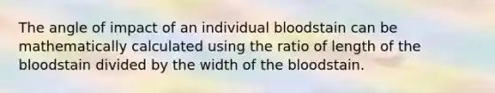 The angle of impact of an individual bloodstain can be mathematically calculated using the ratio of length of the bloodstain divided by the width of the bloodstain.