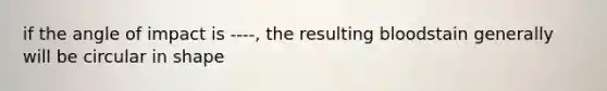 if the angle of impact is ----, the resulting bloodstain generally will be circular in shape