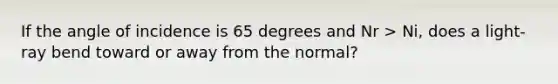 If the angle of incidence is 65 degrees and Nr > Ni, does a light-ray bend toward or away from the normal?