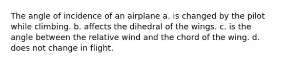 The angle of incidence of an airplane a. is changed by the pilot while climbing. b. affects the dihedral of the wings. c. is the angle between the relative wind and the chord of the wing. d. does not change in flight.