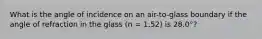 What is the angle of incidence on an air-to-glass boundary if the angle of refraction in the glass (n = 1.52) is 28.0°?