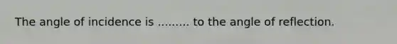 The angle of incidence is ......... to the angle of reflection.